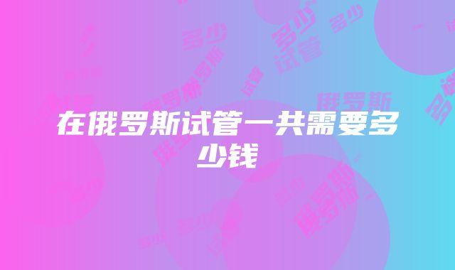 在俄罗斯试管一共需要多少钱