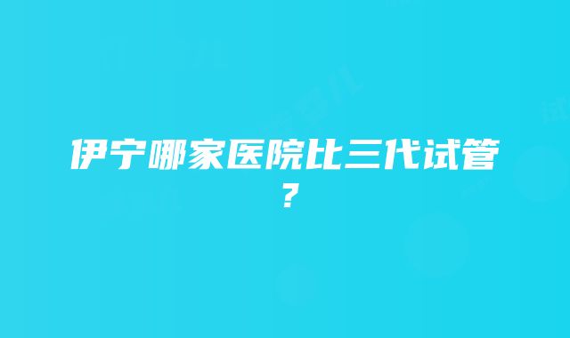 伊宁哪家医院比三代试管？