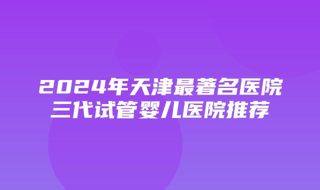 2024年天津最著名医院三代试管婴儿医院推荐