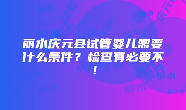 丽水庆元县试管婴儿需要什么条件？检查有必要不！