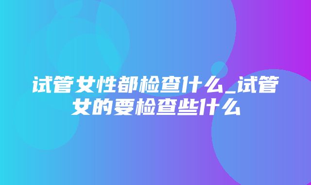 试管女性都检查什么_试管女的要检查些什么