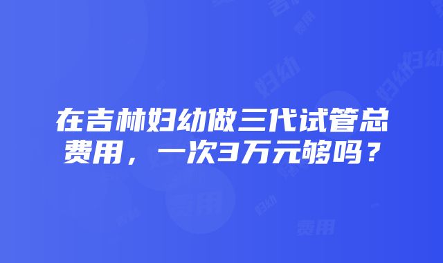 在吉林妇幼做三代试管总费用，一次3万元够吗？