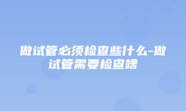 做试管必须检查些什么-做试管需要检查啥