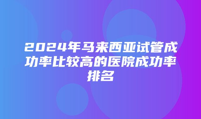 2024年马来西亚试管成功率比较高的医院成功率排名