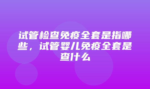 试管检查免疫全套是指哪些，试管婴儿免疫全套是查什么