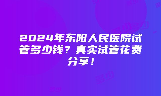 2024年东阳人民医院试管多少钱？真实试管花费分享！