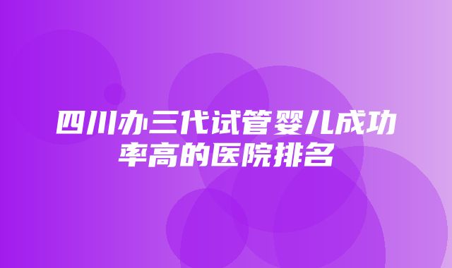 四川办三代试管婴儿成功率高的医院排名