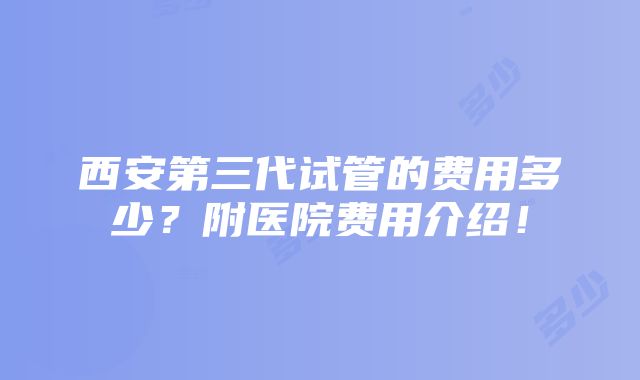 西安第三代试管的费用多少？附医院费用介绍！