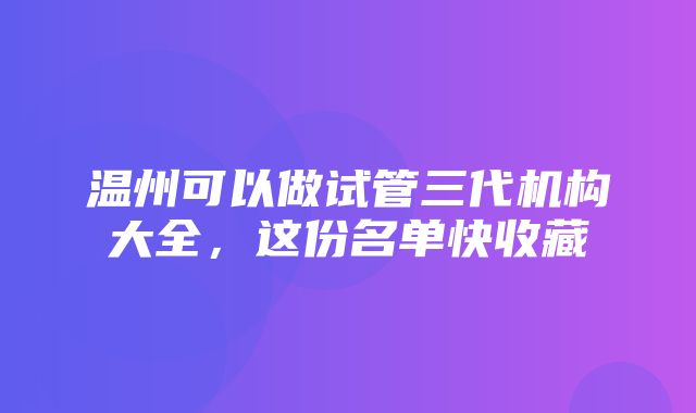 温州可以做试管三代机构大全，这份名单快收藏