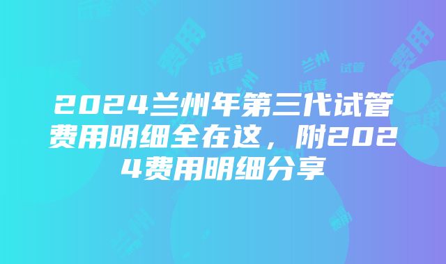 2024兰州年第三代试管费用明细全在这，附2024费用明细分享