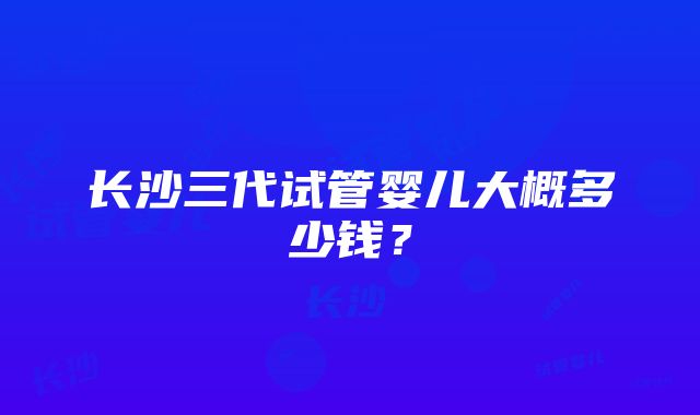 长沙三代试管婴儿大概多少钱？