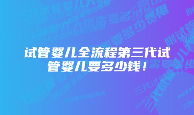 试管婴儿全流程第三代试管婴儿要多少钱！