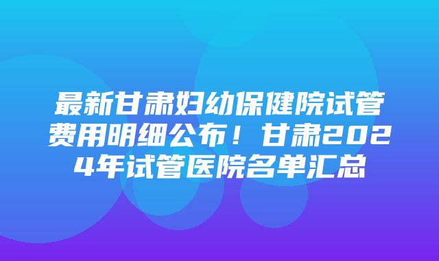 最新甘肃妇幼保健院试管费用明细公布！甘肃2024年试管医院名单汇总