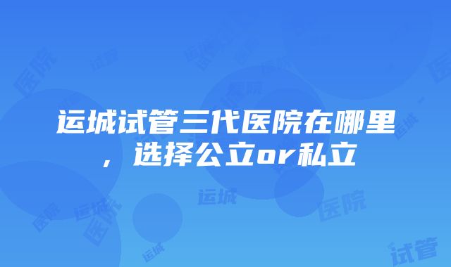 运城试管三代医院在哪里，选择公立or私立