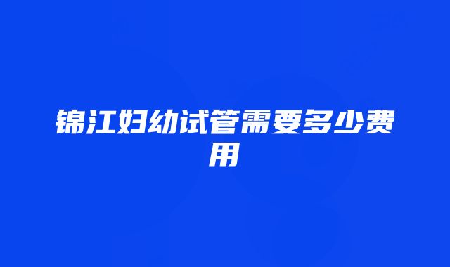 锦江妇幼试管需要多少费用