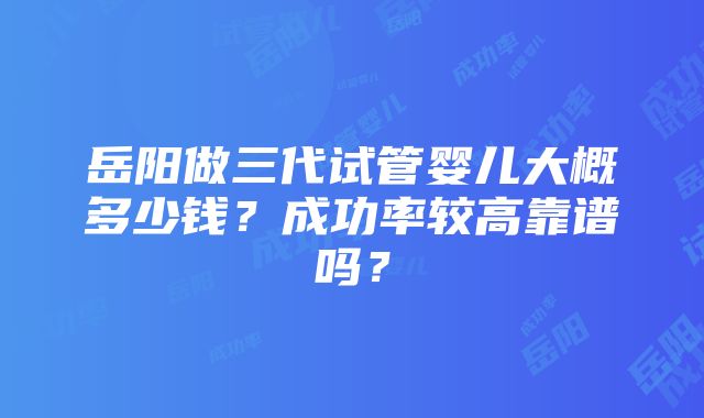 岳阳做三代试管婴儿大概多少钱？成功率较高靠谱吗？