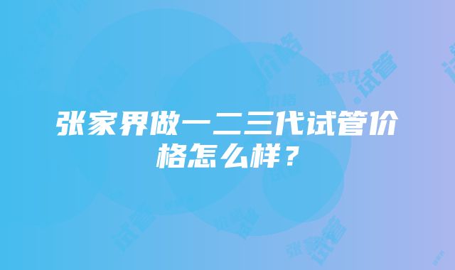 张家界做一二三代试管价格怎么样？