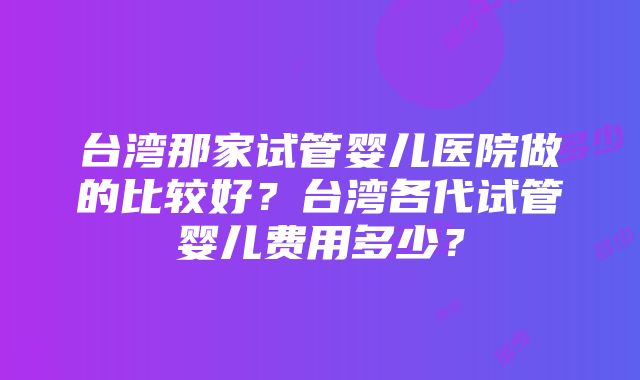 台湾那家试管婴儿医院做的比较好？台湾各代试管婴儿费用多少？