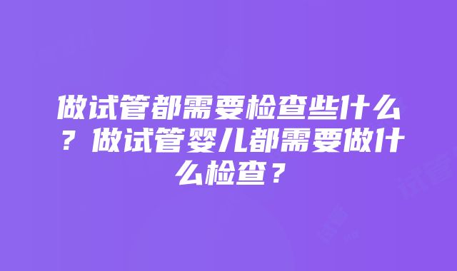 做试管都需要检查些什么？做试管婴儿都需要做什么检查？