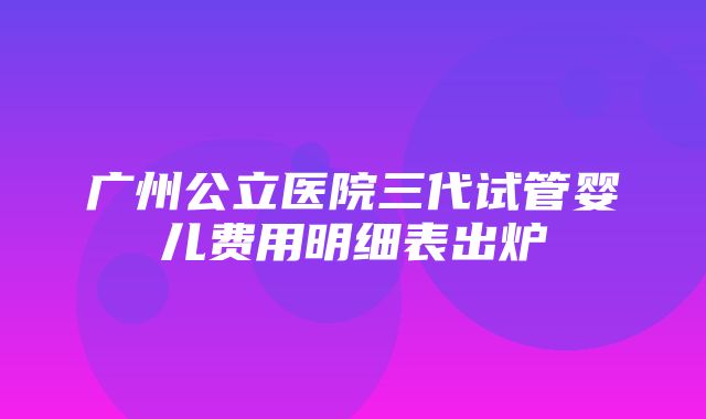 广州公立医院三代试管婴儿费用明细表出炉