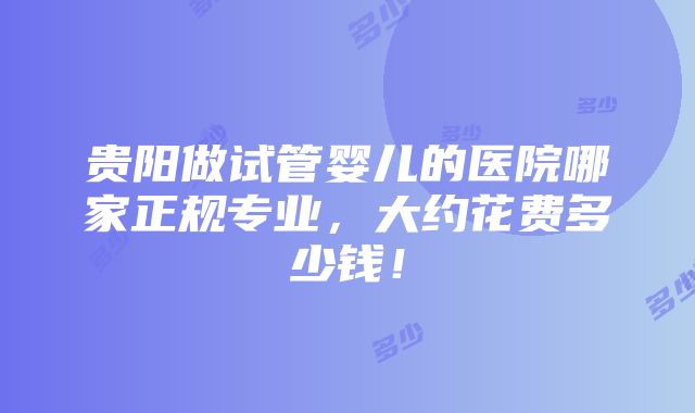 贵阳做试管婴儿的医院哪家正规专业，大约花费多少钱！