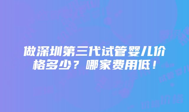 做深圳第三代试管婴儿价格多少？哪家费用低！