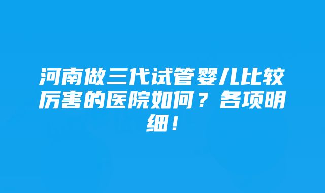 河南做三代试管婴儿比较厉害的医院如何？各项明细！