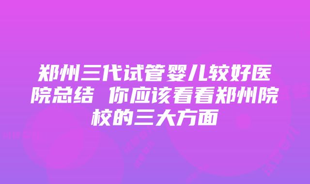 郑州三代试管婴儿较好医院总结 你应该看看郑州院校的三大方面