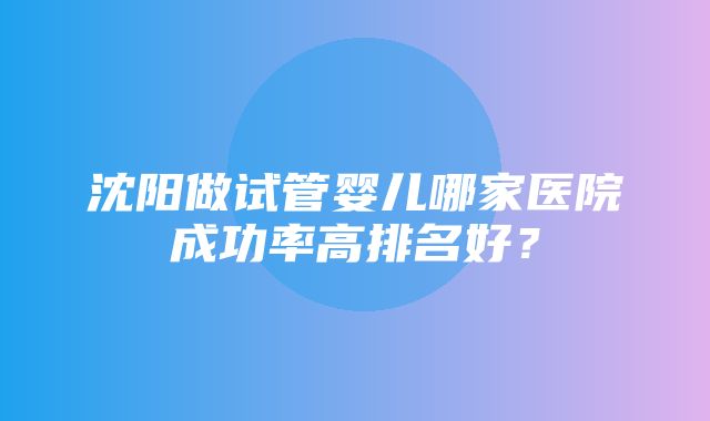 沈阳做试管婴儿哪家医院成功率高排名好？