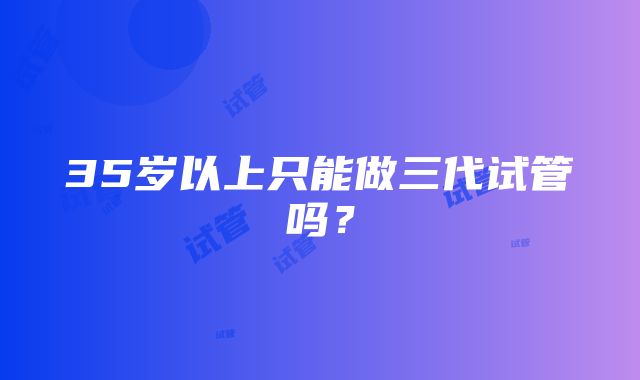 35岁以上只能做三代试管吗？