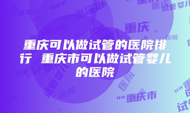 重庆可以做试管的医院排行 重庆市可以做试管婴儿的医院