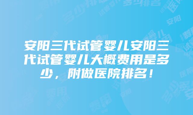 安阳三代试管婴儿安阳三代试管婴儿大概费用是多少，附做医院排名！