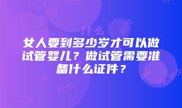 女人要到多少岁才可以做试管婴儿？做试管需要准备什么证件？