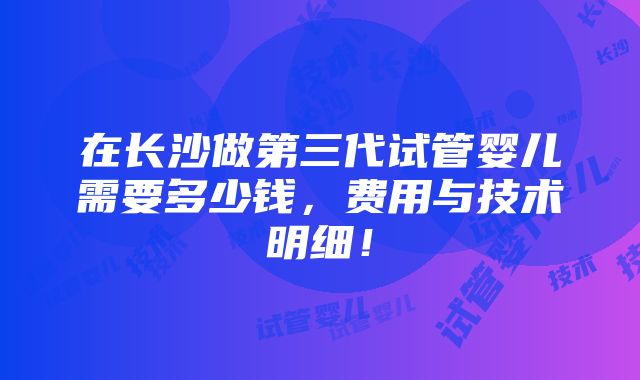 在长沙做第三代试管婴儿需要多少钱，费用与技术明细！