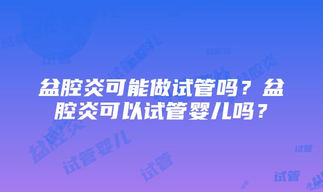 盆腔炎可能做试管吗？盆腔炎可以试管婴儿吗？