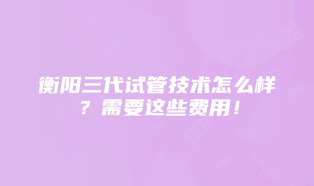 衡阳三代试管技术怎么样？需要这些费用！