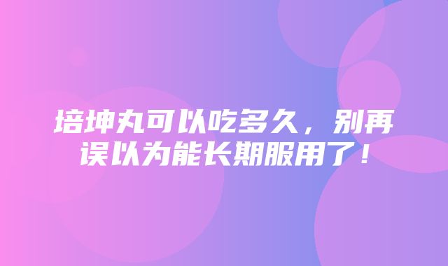 培坤丸可以吃多久，别再误以为能长期服用了！