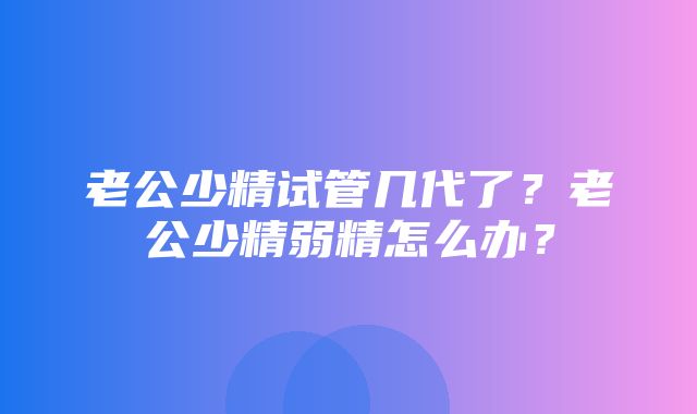 老公少精试管几代了？老公少精弱精怎么办？