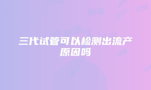 三代试管可以检测出流产原因吗