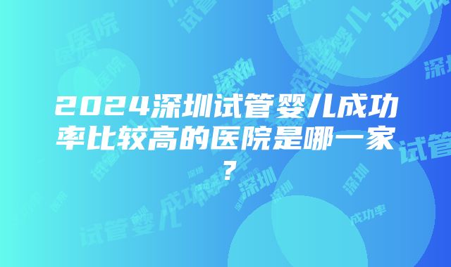 2024深圳试管婴儿成功率比较高的医院是哪一家？