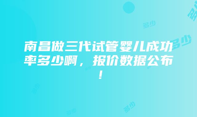 南昌做三代试管婴儿成功率多少啊，报价数据公布！