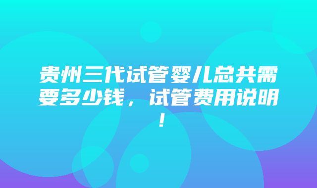 贵州三代试管婴儿总共需要多少钱，试管费用说明！