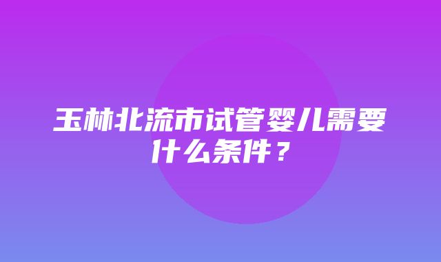 玉林北流市试管婴儿需要什么条件？