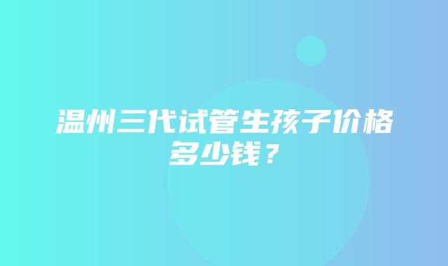 温州三代试管生孩子价格多少钱？