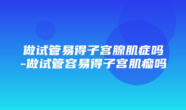 做试管易得子宫腺肌症吗-做试管容易得子宫肌瘤吗