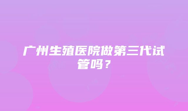 广州生殖医院做第三代试管吗？