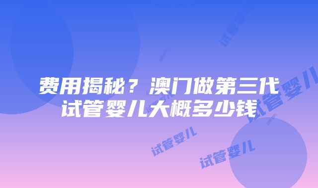 费用揭秘？澳门做第三代试管婴儿大概多少钱