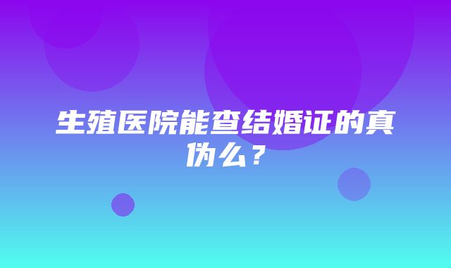 生殖医院能查结婚证的真伪么？