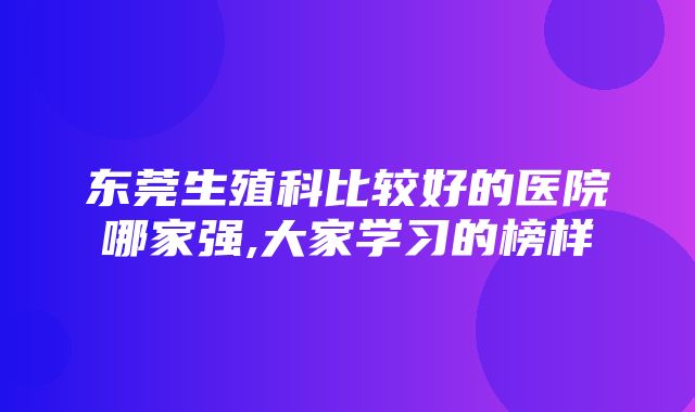 东莞生殖科比较好的医院哪家强,大家学习的榜样