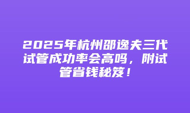 2025年杭州邵逸夫三代试管成功率会高吗，附试管省钱秘笈！